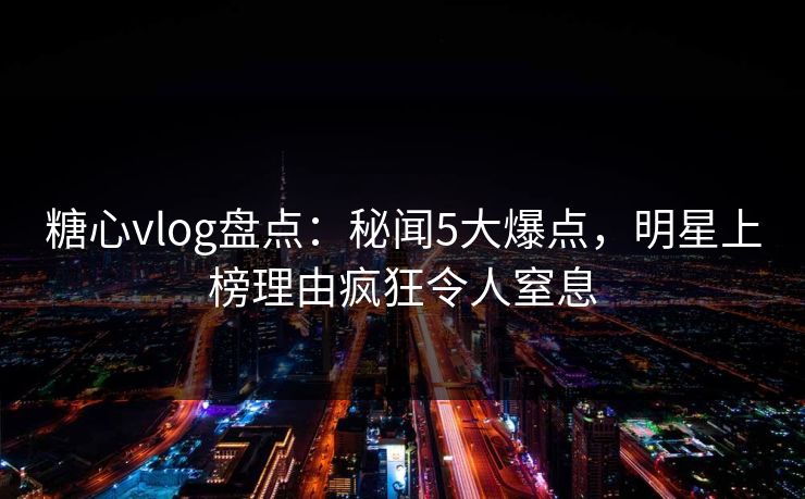 糖心vlog盘点：秘闻5大爆点，明星上榜理由疯狂令人窒息