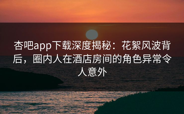 杏吧app下载深度揭秘：花絮风波背后，圈内人在酒店房间的角色异常令人意外