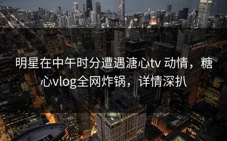 明星在中午时分遭遇溏心tv 动情，糖心vlog全网炸锅，详情深扒