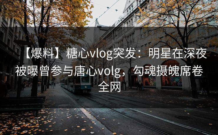 【爆料】糖心vlog突发：明星在深夜被曝曾参与唐心volg，勾魂摄魄席卷全网