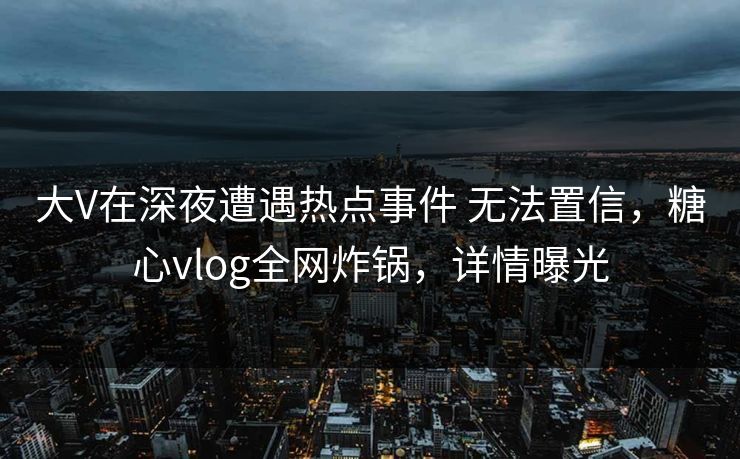 大V在深夜遭遇热点事件 无法置信，糖心vlog全网炸锅，详情曝光
