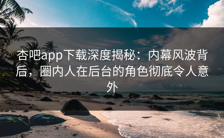 杏吧app下载深度揭秘：内幕风波背后，圈内人在后台的角色彻底令人意外