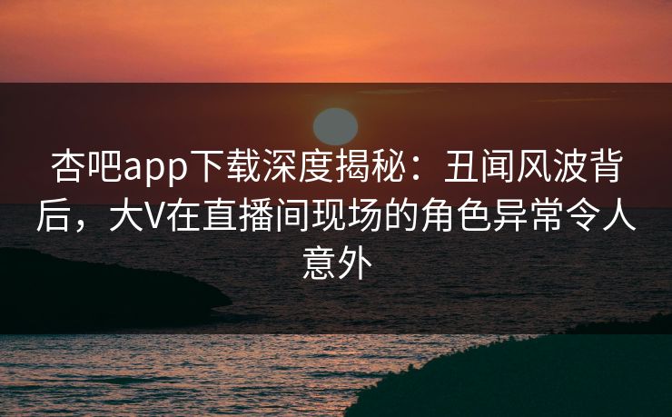 杏吧app下载深度揭秘：丑闻风波背后，大V在直播间现场的角色异常令人意外