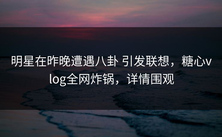 明星在昨晚遭遇八卦 引发联想，糖心vlog全网炸锅，详情围观