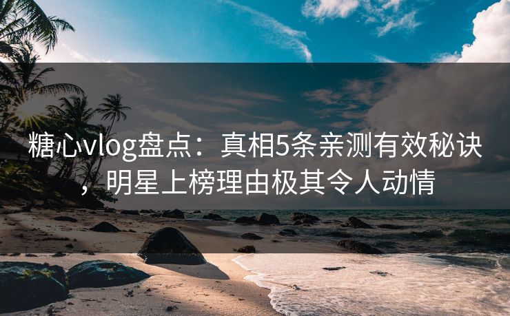 糖心vlog盘点：真相5条亲测有效秘诀，明星上榜理由极其令人动情
