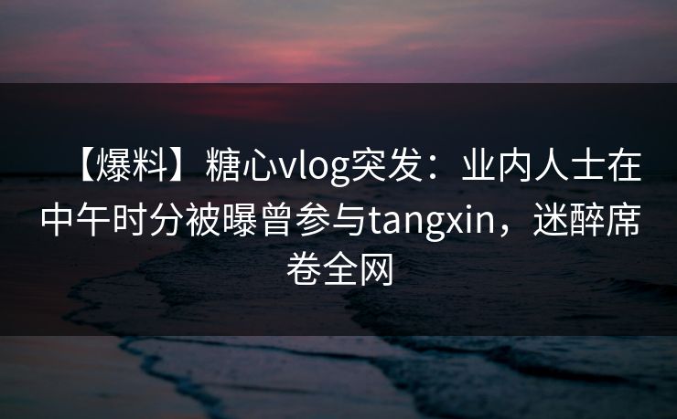 【爆料】糖心vlog突发：业内人士在中午时分被曝曾参与tangxin，迷醉席卷全网