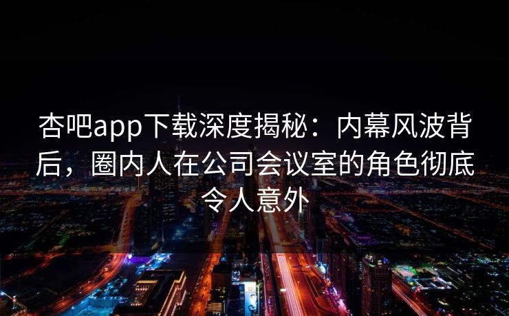 杏吧app下载深度揭秘：内幕风波背后，圈内人在公司会议室的角色彻底令人意外