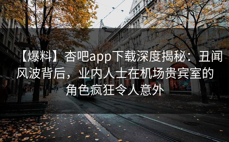【爆料】杏吧app下载深度揭秘：丑闻风波背后，业内人士在机场贵宾室的角色疯狂令人意外