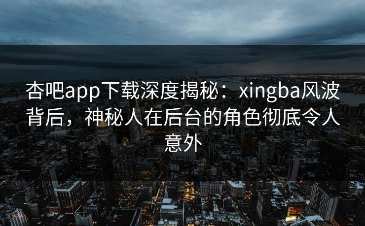杏吧app下载深度揭秘：xingba风波背后，神秘人在后台的角色彻底令人意外
