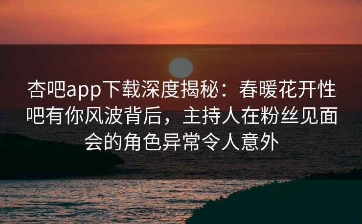 杏吧app下载深度揭秘：春暖花开性吧有你风波背后，主持人在粉丝见面会的角色异常令人意外