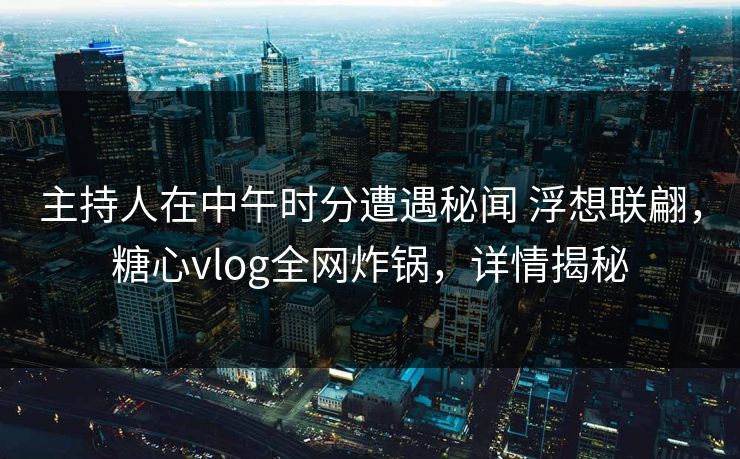 主持人在中午时分遭遇秘闻 浮想联翩，糖心vlog全网炸锅，详情揭秘