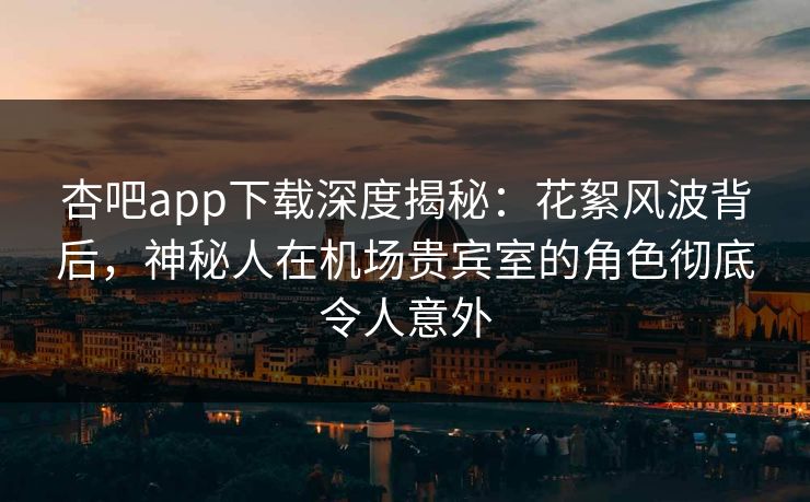 杏吧app下载深度揭秘：花絮风波背后，神秘人在机场贵宾室的角色彻底令人意外