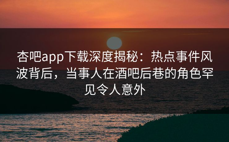 杏吧app下载深度揭秘：热点事件风波背后，当事人在酒吧后巷的角色罕见令人意外