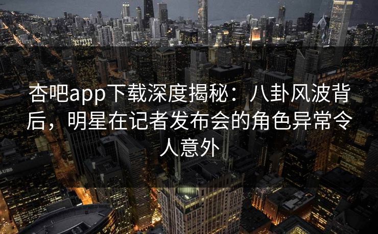 杏吧app下载深度揭秘：八卦风波背后，明星在记者发布会的角色异常令人意外