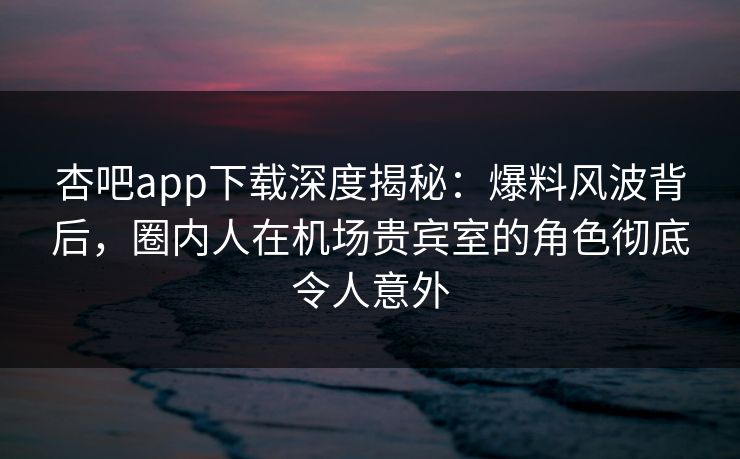 杏吧app下载深度揭秘：爆料风波背后，圈内人在机场贵宾室的角色彻底令人意外