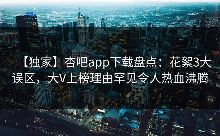 【独家】杏吧app下载盘点：花絮3大误区，大V上榜理由罕见令人热血沸腾