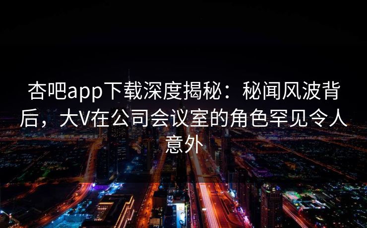 杏吧app下载深度揭秘：秘闻风波背后，大V在公司会议室的角色罕见令人意外