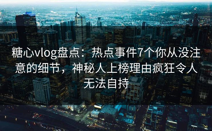 糖心vlog盘点：热点事件7个你从没注意的细节，神秘人上榜理由疯狂令人无法自持