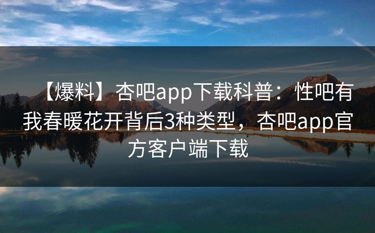 【爆料】杏吧app下载科普：性吧有我春暖花开背后3种类型，杏吧app官方客户端下载