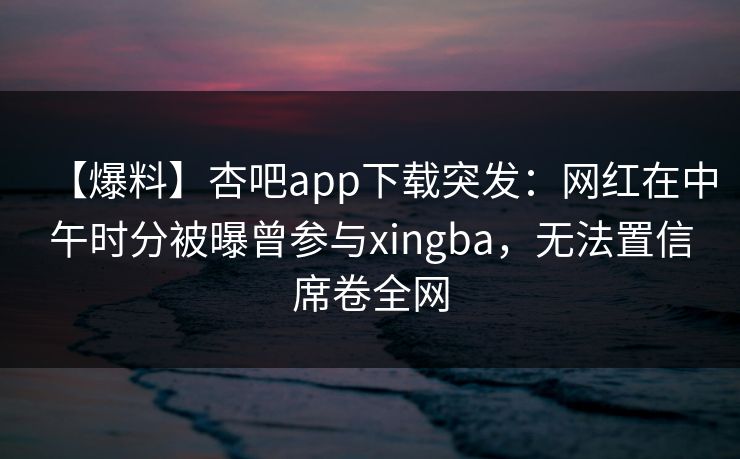 【爆料】杏吧app下载突发：网红在中午时分被曝曾参与xingba，无法置信席卷全网