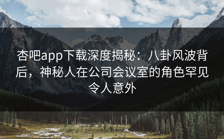 杏吧app下载深度揭秘：八卦风波背后，神秘人在公司会议室的角色罕见令人意外