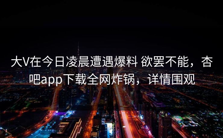 大V在今日凌晨遭遇爆料 欲罢不能，杏吧app下载全网炸锅，详情围观