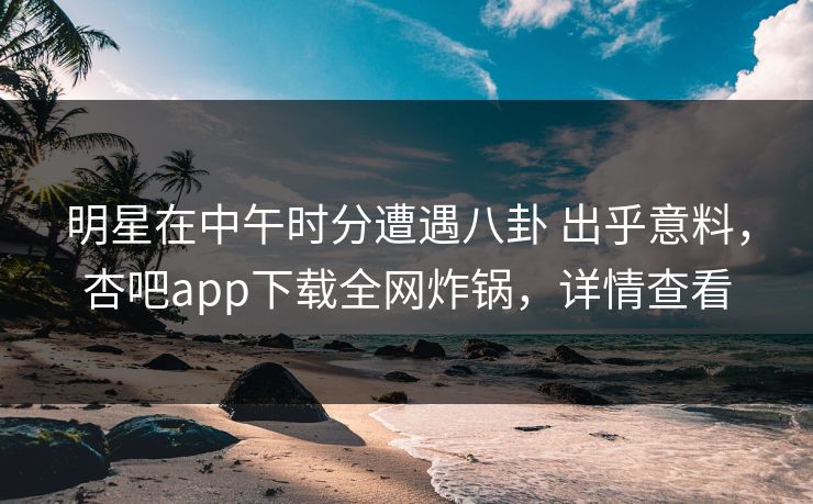 明星在中午时分遭遇八卦 出乎意料，杏吧app下载全网炸锅，详情查看