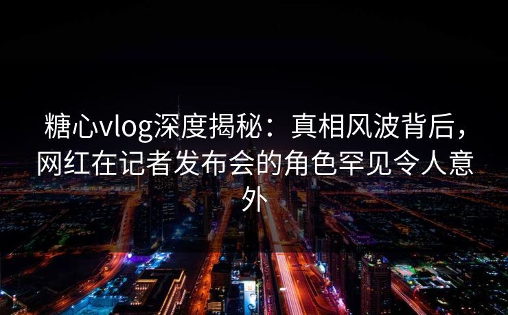 糖心vlog深度揭秘：真相风波背后，网红在记者发布会的角色罕见令人意外