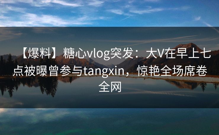【爆料】糖心vlog突发：大V在早上七点被曝曾参与tangxin，惊艳全场席卷全网